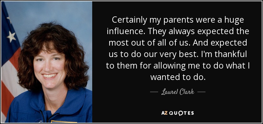 Certainly my parents were a huge influence. They always expected the most out of all of us. And expected us to do our very best. I'm thankful to them for allowing me to do what I wanted to do. - Laurel Clark