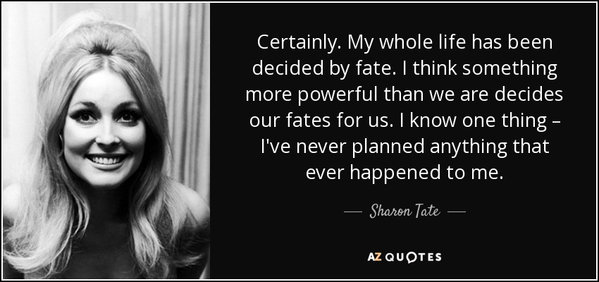 Certainly. My whole life has been decided by fate. I think something more powerful than we are decides our fates for us. I know one thing – I've never planned anything that ever happened to me. - Sharon Tate