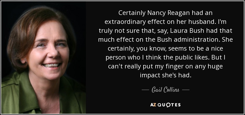 Certainly Nancy Reagan had an extraordinary effect on her husband. I'm truly not sure that, say, Laura Bush had that much effect on the Bush administration. She certainly, you know, seems to be a nice person who I think the public likes. But I can't really put my finger on any huge impact she's had. - Gail Collins
