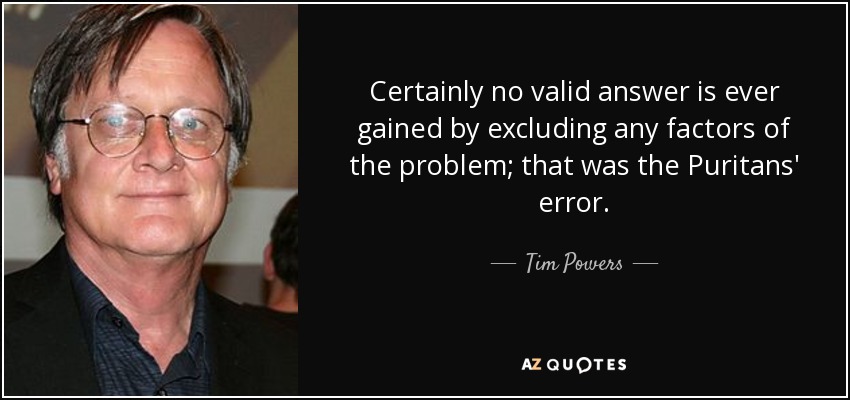 Certainly no valid answer is ever gained by excluding any factors of the problem; that was the Puritans' error. - Tim Powers
