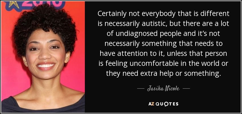Certainly not everybody that is different is necessarily autistic, but there are a lot of undiagnosed people and it’s not necessarily something that needs to have attention to it, unless that person is feeling uncomfortable in the world or they need extra help or something. - Jasika Nicole