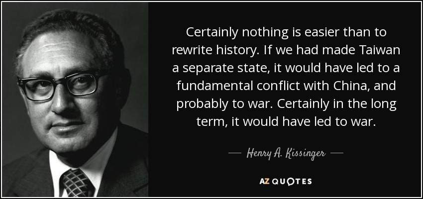 Certainly nothing is easier than to rewrite history. If we had made Taiwan a separate state, it would have led to a fundamental conflict with China, and probably to war. Certainly in the long term, it would have led to war. - Henry A. Kissinger