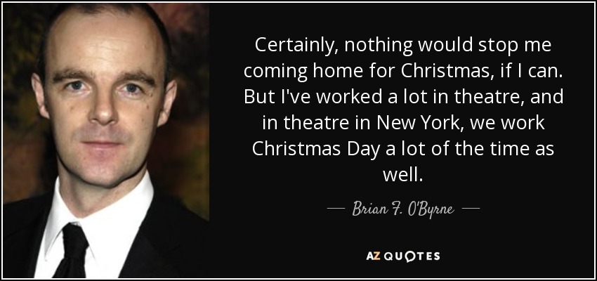 Certainly, nothing would stop me coming home for Christmas, if I can. But I've worked a lot in theatre, and in theatre in New York, we work Christmas Day a lot of the time as well. - Brian F. O'Byrne