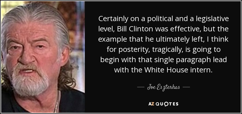 Certainly on a political and a legislative level, Bill Clinton was effective, but the example that he ultimately left, I think for posterity, tragically, is going to begin with that single paragraph lead with the White House intern. - Joe Eszterhas