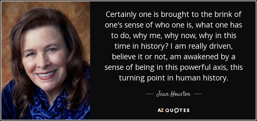 Certainly one is brought to the brink of one's sense of who one is, what one has to do, why me, why now, why in this time in history? I am really driven, believe it or not, am awakened by a sense of being in this powerful axis, this turning point in human history. - Jean Houston