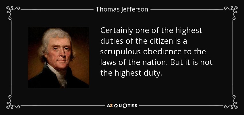 Certainly one of the highest duties of the citizen is a scrupulous obedience to the laws of the nation. But it is not the highest duty. - Thomas Jefferson