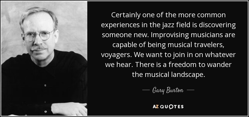 Certainly one of the more common experiences in the jazz field is discovering someone new. Improvising musicians are capable of being musical travelers, voyagers. We want to join in on whatever we hear. There is a freedom to wander the musical landscape. - Gary Burton
