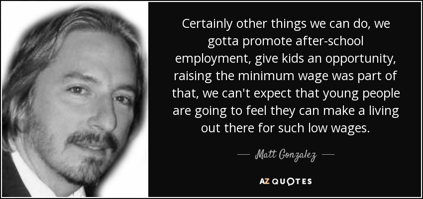 Certainly other things we can do, we gotta promote after-school employment, give kids an opportunity, raising the minimum wage was part of that, we can't expect that young people are going to feel they can make a living out there for such low wages. - Matt Gonzalez