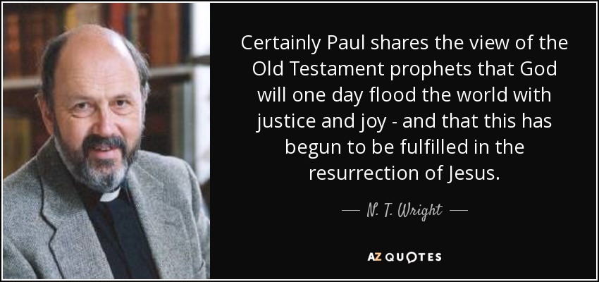 Certainly Paul shares the view of the Old Testament prophets that God will one day flood the world with justice and joy - and that this has begun to be fulfilled in the resurrection of Jesus. - N. T. Wright