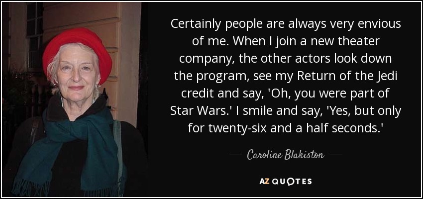 Certainly people are always very envious of me. When I join a new theater company, the other actors look down the program, see my Return of the Jedi credit and say, 'Oh, you were part of Star Wars.' I smile and say, 'Yes, but only for twenty-six and a half seconds.' - Caroline Blakiston
