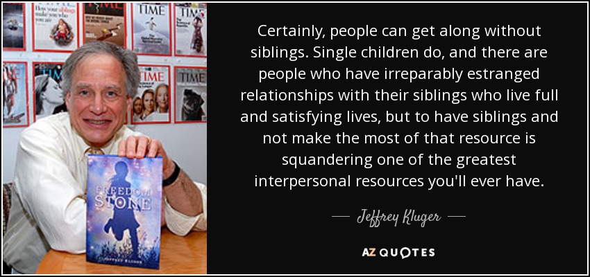 Certainly, people can get along without siblings. Single children do, and there are people who have irreparably estranged relationships with their siblings who live full and satisfying lives, but to have siblings and not make the most of that resource is squandering one of the greatest interpersonal resources you'll ever have. - Jeffrey Kluger