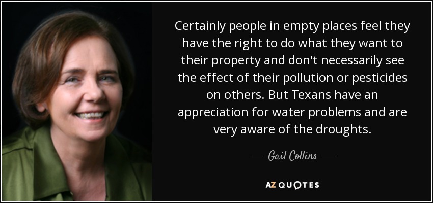 Certainly people in empty places feel they have the right to do what they want to their property and don't necessarily see the effect of their pollution or pesticides on others. But Texans have an appreciation for water problems and are very aware of the droughts. - Gail Collins