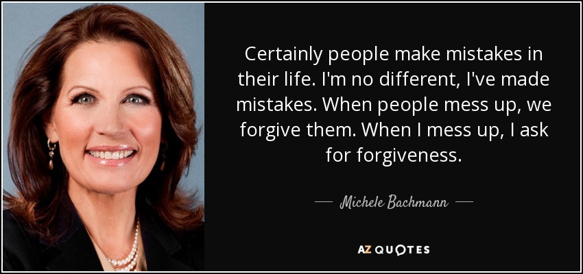 Certainly people make mistakes in their life. I'm no different, I've made mistakes. When people mess up, we forgive them. When I mess up, I ask for forgiveness. - Michele Bachmann