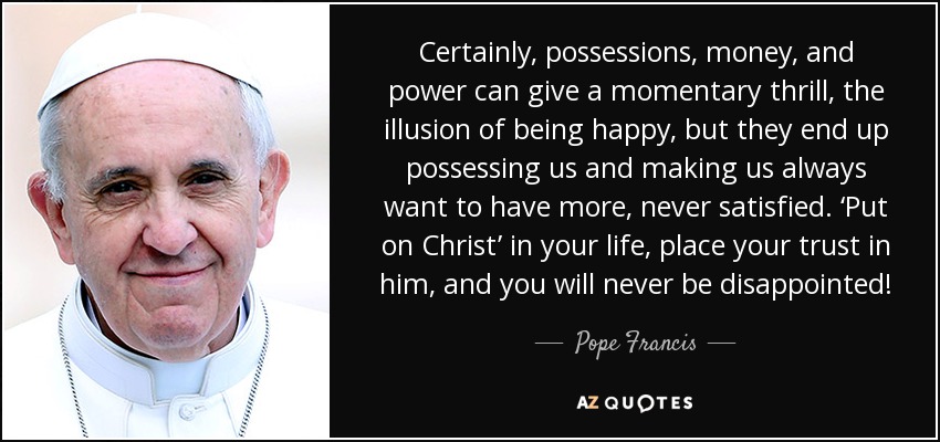 Certainly, possessions, money, and power can give a momentary thrill, the illusion of being happy, but they end up possessing us and making us always want to have more, never satisfied. ‘Put on Christ’ in your life, place your trust in him, and you will never be disappointed! - Pope Francis