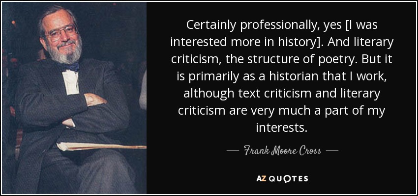 Certainly professionally, yes [I was interested more in history]. And literary criticism, the structure of poetry. But it is primarily as a historian that I work, although text criticism and literary criticism are very much a part of my interests. - Frank Moore Cross