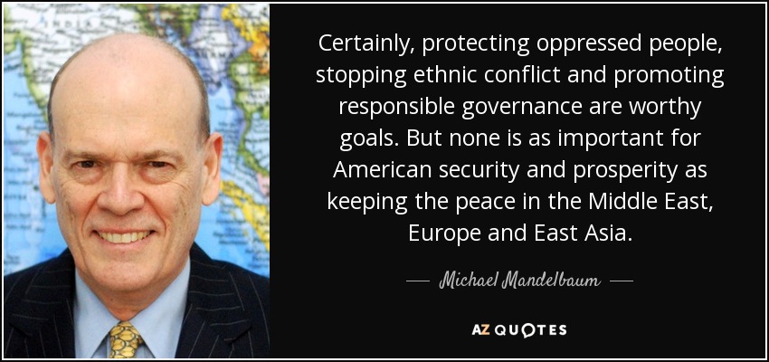 Certainly, protecting oppressed people, stopping ethnic conflict and promoting responsible governance are worthy goals. But none is as important for American security and prosperity as keeping the peace in the Middle East, Europe and East Asia. - Michael Mandelbaum