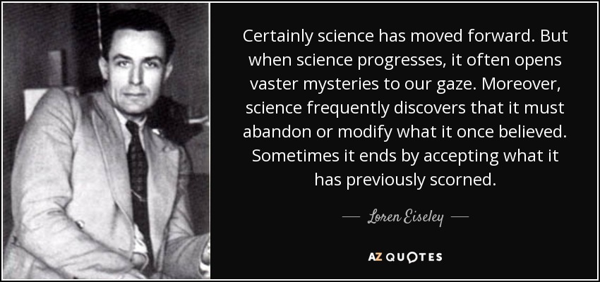 Certainly science has moved forward. But when science progresses, it often opens vaster mysteries to our gaze. Moreover, science frequently discovers that it must abandon or modify what it once believed. Sometimes it ends by accepting what it has previously scorned. - Loren Eiseley