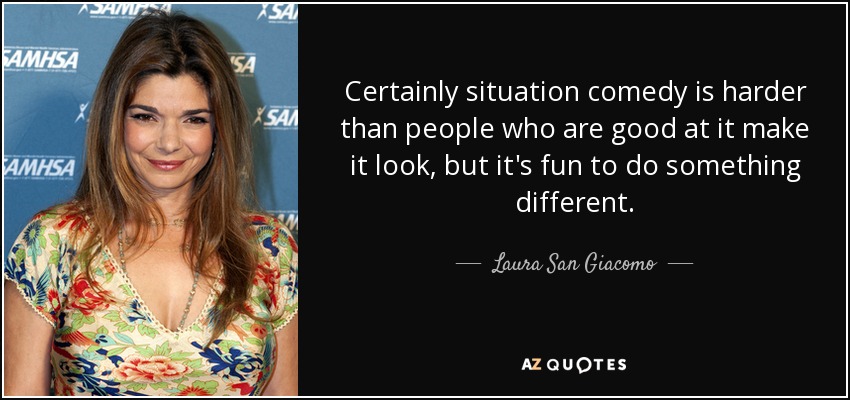 Certainly situation comedy is harder than people who are good at it make it look, but it's fun to do something different. - Laura San Giacomo