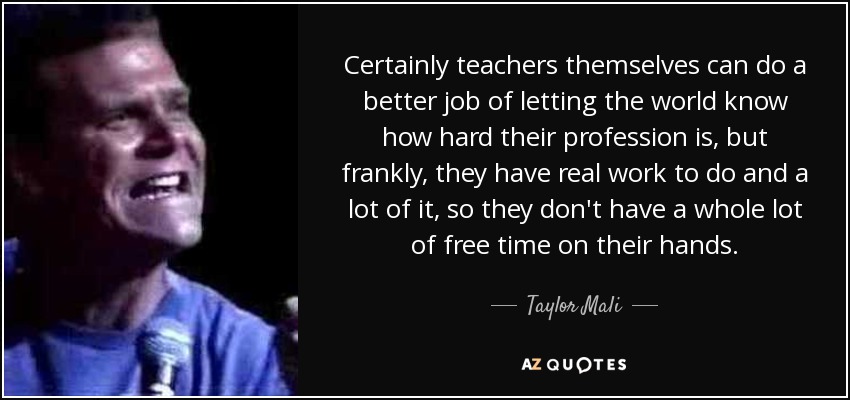 Certainly teachers themselves can do a better job of letting the world know how hard their profession is, but frankly, they have real work to do and a lot of it, so they don't have a whole lot of free time on their hands. - Taylor Mali
