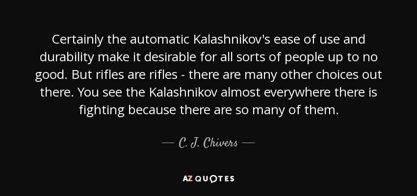 Certainly the automatic Kalashnikov's ease of use and durability make it desirable for all sorts of people up to no good. But rifles are rifles - there are many other choices out there. You see the Kalashnikov almost everywhere there is fighting because there are so many of them. - C. J. Chivers