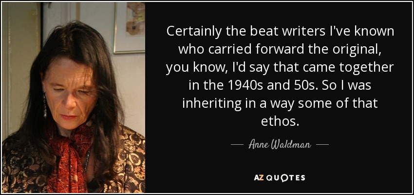 Certainly the beat writers I've known who carried forward the original, you know, I'd say that came together in the 1940s and 50s. So I was inheriting in a way some of that ethos. - Anne Waldman