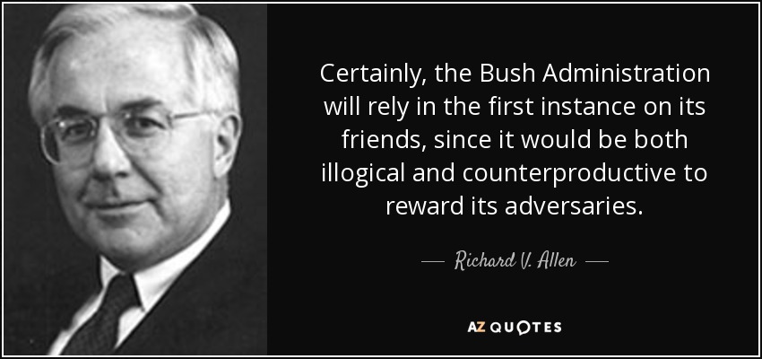 Certainly, the Bush Administration will rely in the first instance on its friends, since it would be both illogical and counterproductive to reward its adversaries. - Richard V. Allen