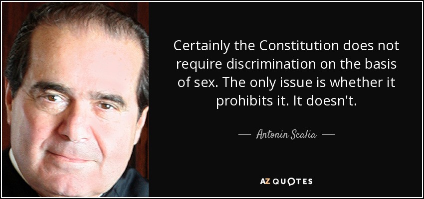 Certainly the Constitution does not require discrimination on the basis of sex. The only issue is whether it prohibits it. It doesn't. - Antonin Scalia