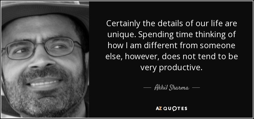 Certainly the details of our life are unique. Spending time thinking of how I am different from someone else, however, does not tend to be very productive. - Akhil Sharma