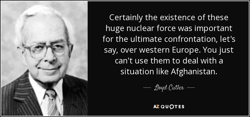 Certainly the existence of these huge nuclear force was important for the ultimate confrontation, let's say, over western Europe. You just can't use them to deal with a situation like Afghanistan. - Lloyd Cutler