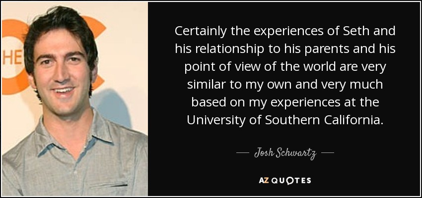 Certainly the experiences of Seth and his relationship to his parents and his point of view of the world are very similar to my own and very much based on my experiences at the University of Southern California. - Josh Schwartz