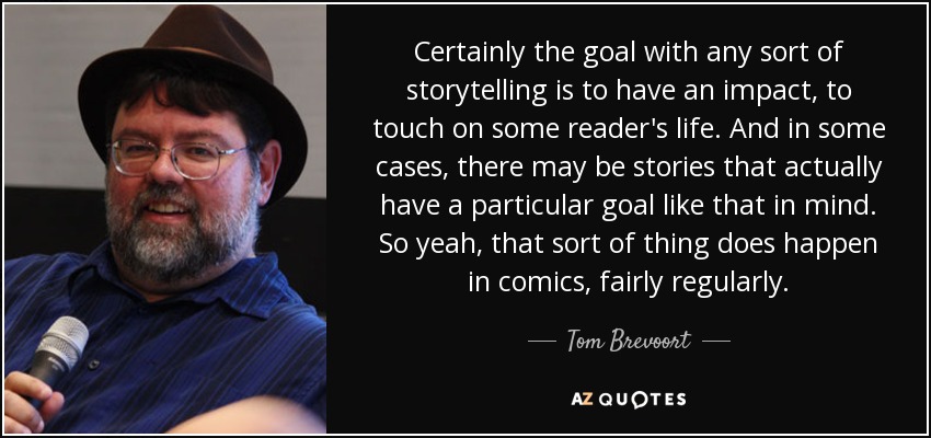 Certainly the goal with any sort of storytelling is to have an impact, to touch on some reader's life. And in some cases, there may be stories that actually have a particular goal like that in mind. So yeah, that sort of thing does happen in comics, fairly regularly. - Tom Brevoort