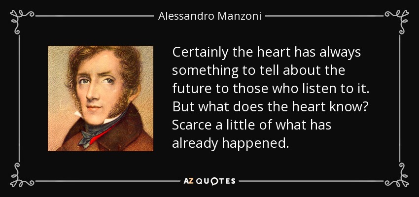 Certainly the heart has always something to tell about the future to those who listen to it. But what does the heart know? Scarce a little of what has already happened. - Alessandro Manzoni