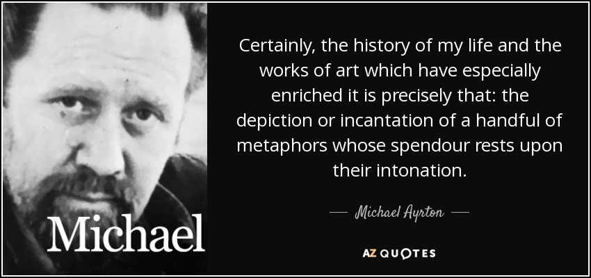 Certainly, the history of my life and the works of art which have especially enriched it is precisely that: the depiction or incantation of a handful of metaphors whose spendour rests upon their intonation. - Michael Ayrton