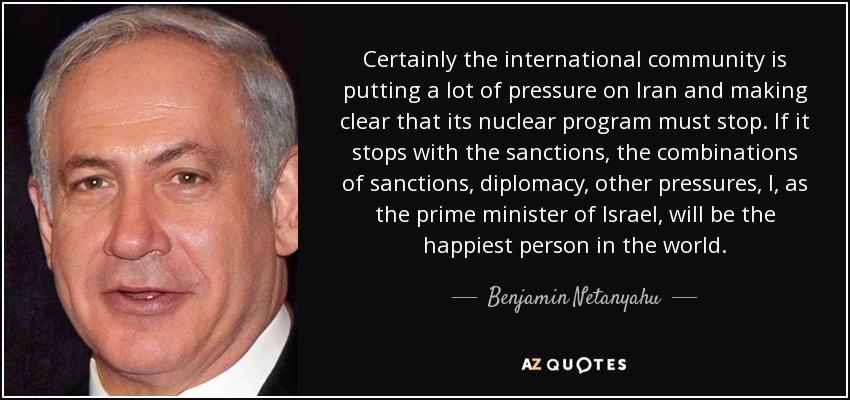 Certainly the international community is putting a lot of pressure on Iran and making clear that its nuclear program must stop. If it stops with the sanctions, the combinations of sanctions, diplomacy, other pressures, I, as the prime minister of Israel, will be the happiest person in the world. - Benjamin Netanyahu