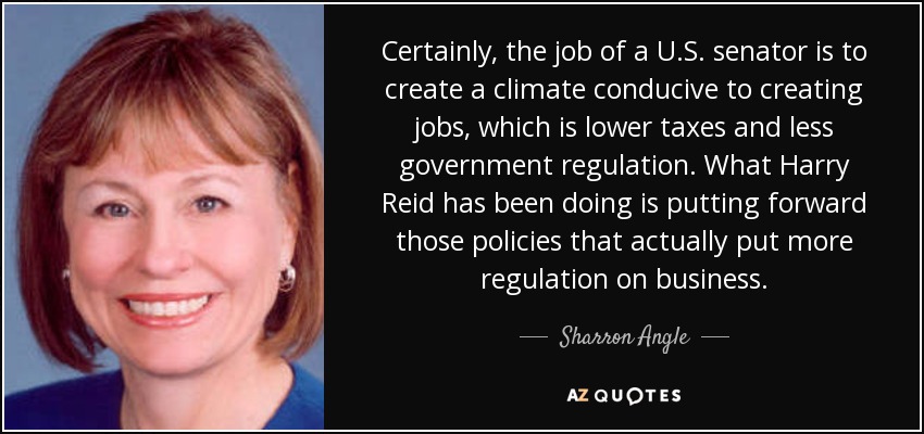 Certainly, the job of a U.S. senator is to create a climate conducive to creating jobs, which is lower taxes and less government regulation. What Harry Reid has been doing is putting forward those policies that actually put more regulation on business. - Sharron Angle