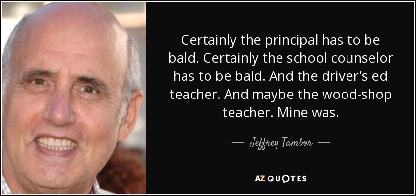 Certainly the principal has to be bald. Certainly the school counselor has to be bald. And the driver's ed teacher. And maybe the wood-shop teacher. Mine was. - Jeffrey Tambor