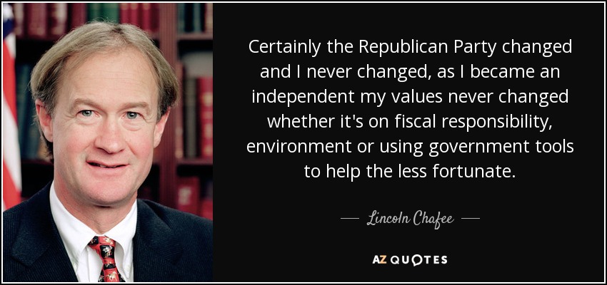 Certainly the Republican Party changed and I never changed, as I became an independent my values never changed whether it's on fiscal responsibility, environment or using government tools to help the less fortunate. - Lincoln Chafee