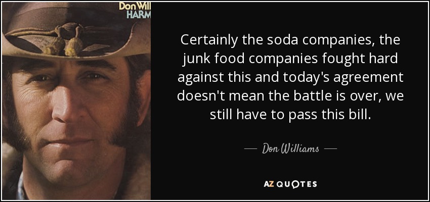 Certainly the soda companies, the junk food companies fought hard against this and today's agreement doesn't mean the battle is over, we still have to pass this bill. - Don Williams