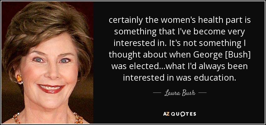 certainly the women's health part is something that I've become very interested in. It's not something I thought about when George [Bush] was elected...what I'd always been interested in was education. - Laura Bush