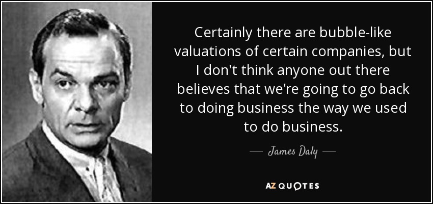 Certainly there are bubble-like valuations of certain companies, but I don't think anyone out there believes that we're going to go back to doing business the way we used to do business. - James Daly