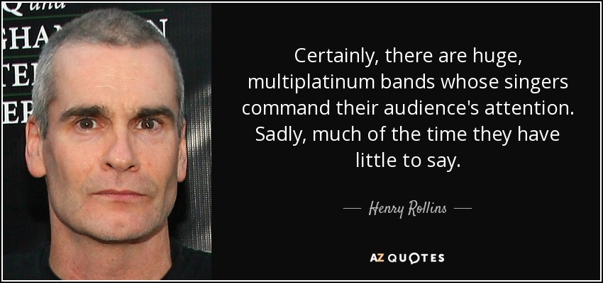 Certainly, there are huge, multiplatinum bands whose singers command their audience's attention. Sadly, much of the time they have little to say. - Henry Rollins