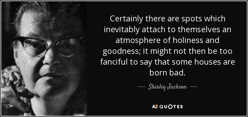 Certainly there are spots which inevitably attach to themselves an atmosphere of holiness and goodness; it might not then be too fanciful to say that some houses are born bad. - Shirley Jackson