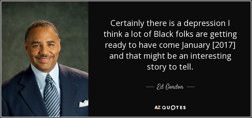 Certainly there is a depression I think a lot of Black folks are getting ready to have come January [2017] and that might be an interesting story to tell. - Ed Gordon