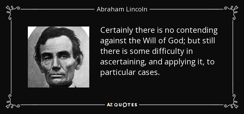 Certainly there is no contending against the Will of God; but still there is some difficulty in ascertaining, and applying it, to particular cases. - Abraham Lincoln