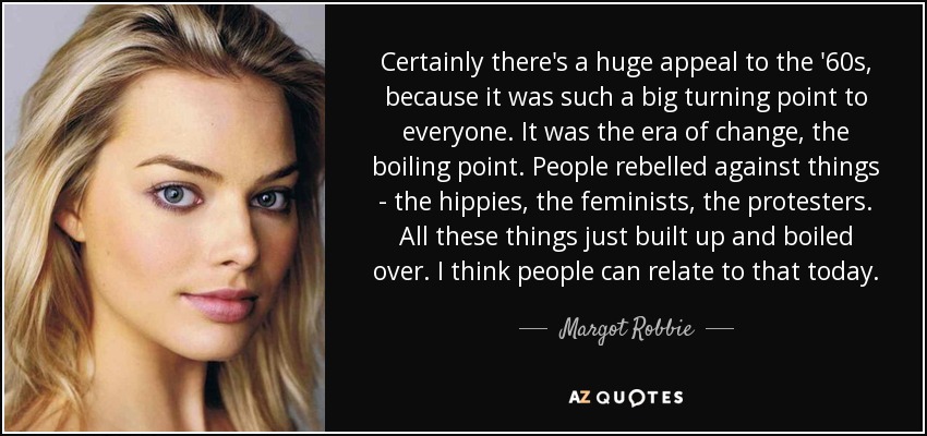 Certainly there's a huge appeal to the '60s, because it was such a big turning point to everyone. It was the era of change, the boiling point. People rebelled against things - the hippies, the feminists, the protesters. All these things just built up and boiled over. I think people can relate to that today. - Margot Robbie