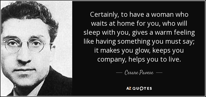Certainly, to have a woman who waits at home for you, who will sleep with you, gives a warm feeling like having something you must say; it makes you glow, keeps you company, helps you to live. - Cesare Pavese