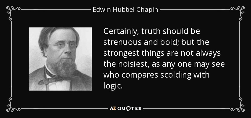Certainly, truth should be strenuous and bold; but the strongest things are not always the noisiest, as any one may see who compares scolding with logic. - Edwin Hubbel Chapin