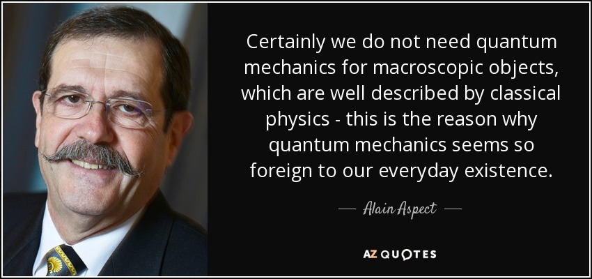 Certainly we do not need quantum mechanics for macroscopic objects, which are well described by classical physics - this is the reason why quantum mechanics seems so foreign to our everyday existence. - Alain Aspect