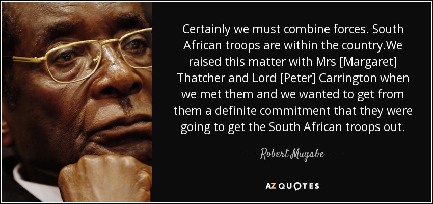 Certainly we must combine forces . South African troops are within the country.We raised this matter with Mrs [Margaret] Thatcher and Lord [Peter] Carrington when we met them and we wanted to get from them a definite commitment that they were going to get the South African troops out. - Robert Mugabe