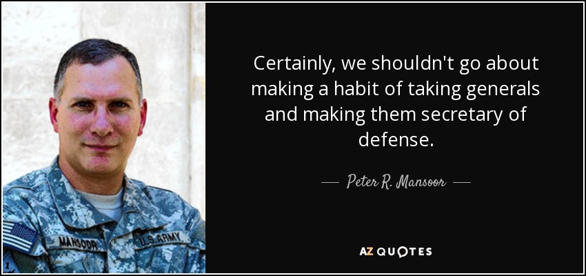 Certainly, we shouldn't go about making a habit of taking generals and making them secretary of defense. - Peter R. Mansoor